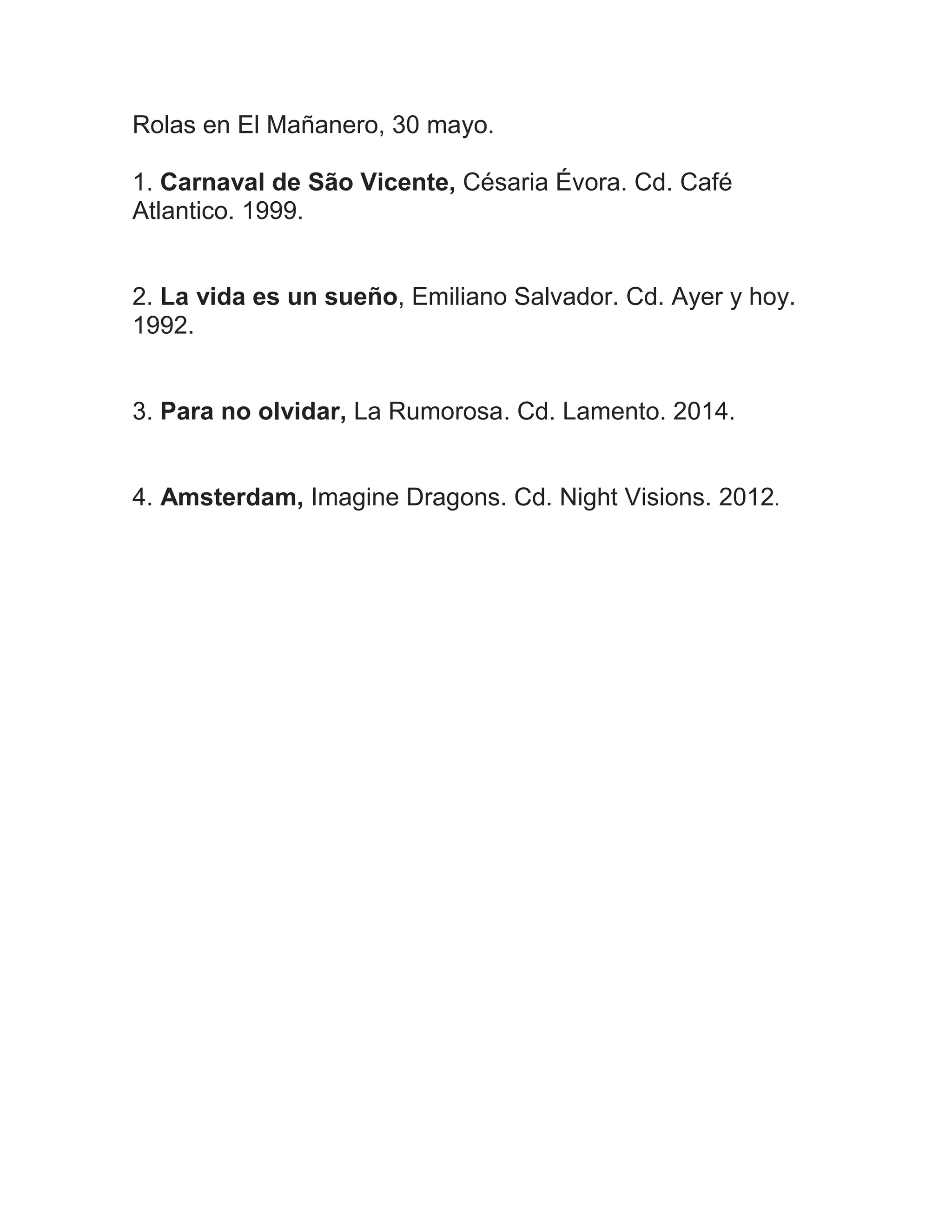Rolas en El Mañanero, 30 mayo.
1. Carnaval de São Vicente, Césaria Évora. Cd. Café
Atlantico. 1999.
2. La vida es un sueño, Emiliano Salvador. Cd. Ayer y hoy.
1992.
3. Para no olvidar, La Rumorosa. Cd. Lamento. 2014.
4. Amsterdam, Imagine Dragons. Cd. Night Visions. 2012.