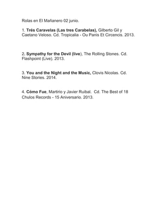 Rolas en El Mañanero 02 junio.
1. Trés Caravelas (Las tres Carabelas), Gilberto Gil y
Caetano Veloso. Cd. Tropicalia - Ou Panis Et Circencis. 2013.
2. Sympathy for the Devil (live), The Rolling Stones. Cd.
Flashpoint (Live). 2013.
3. You and the Night and the Music, Clovis Nicolas. Cd.
Nine Stories. 2014.
4. Cómo Fue, Martirio y Javier Ruibal. Cd. The Best of 18
Chulos Records - 15 Aniversario. 2013.
 