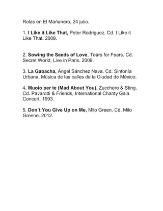 Rolas en El Mañanero, 24 julio.
1. I Like it Like That, Peter Rodriguez. Cd. I Like it
Like That. 2009.
2. Sowing the Seeds of Love, Tears for Fears. Cd.
Secret World, Live in Paris. 2009.
3. La Gabacha, Ángel Sánchez Nava. Cd. Sinfonía
Urbana, Música de las calles de la Ciudad de México.
4. Muoio per te (Mad About You), Zucchero & Sting.
Cd. Pavarotti & Friends, International Charity Gala
Concert. 1993.
5. Don´t You Give Up on Me, Milo Green. Cd. Milo
Greene. 2012.
 