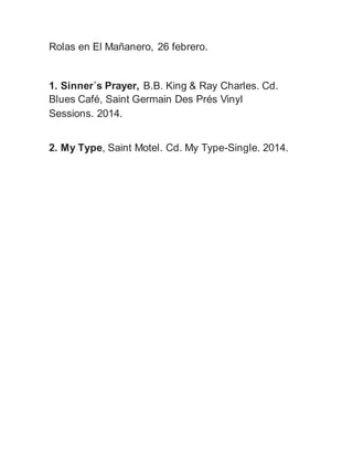 Rolas en El Mañanero, 26 febrero.
1. Sinner´s Prayer, B.B. King & Ray Charles. Cd.
Blues Café, Saint Germain Des Prés Vinyl
Sessions. 2014.
2. My Type, Saint Motel. Cd. My Type-Single. 2014.
 