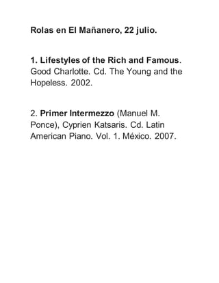 Rolas en El Mañanero, 22 julio.
1. Lifestyles of the Rich and Famous.
Good Charlotte. Cd. The Young and the
Hopeless. 2002.
2. Primer Intermezzo (Manuel M.
Ponce), Cyprien Katsaris. Cd. Latin
American Piano. Vol. 1. México. 2007.
 