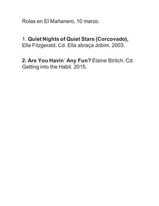 Rolas en El Mañanero, 10 marzo.
1. Quiet Nights of Quiet Stars (Corcovado),
Ella Fitzgerald. Cd. Ella abraça Jobim. 2003.
2. Are You Havin´ Any Fun? Elaine Stritch. Cd.
Getting into the Habit. 2015.
 