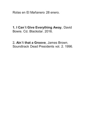 Rolas en El Mañanero 28 enero.
1. I Can´t Give Everything Away, David
Bowie. Cd. Blackstar. 2016.
2. Ain´t that a Groove, James Brown.
Soundtrack Dead Presidents vol. 2. 1996.
 