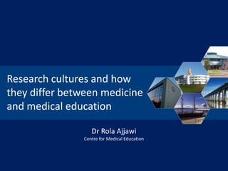 Research cultures and how
they differ between medicine
and medical education
Dr Rola Ajjawi
Centre for Medical Education

 