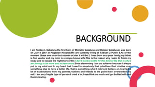 BACKGROUND
I am Roldan L Cabaluna,the first born of Michelle Cabaluna and Roldan Cabaluna.I was born
on July 8 2007 at Pagadian Hospital.We are currently living at Cebuan 2 Purok 8.As of the
moment I have one sister but sooner or later it will be 2. I was born on a poor family,my father
is fish vendor and my mom is a simple house wife.This is the reason why I want to finish my
study and to escape the nightmare of life.I don’t want to settle for this kind of life that is why I
am aiming to be more and to have more.Since elementary I am an achiever because I always
put in my mind and in my heart that I need to somebody that prioritizes their studies over
something else to have a better life, that is something what I hold and believe on.I carried a
lot of expectations from my parents,relatives and friends to the point that I overworked my
self. I am very fragile type of person I cried a lot,I overthink so much and get bullied with out
them knowing.
 