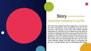 Story
Important milestone in my life
The most memorable event that happened in my life was
my first competition that happened outside of our
province.I was grade 6 that time when Maam Nacilla
aproached me. She ask me if Im willing to join her team to
compete at Dipolog City.At first I was so confused but then
accept her offer after several minutes.When we are at our
destination I feel so honored because I just realized that
We carried the name Zamboanga del Sur.I met so many
young talented people and after days of competing we
won as a second placer next to Zamboanga Del Norte.
 