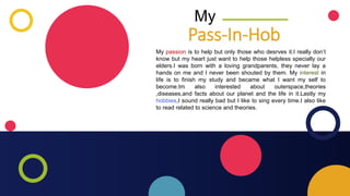 My
My passion is to help but only those who desrves it.I really don’t
know but my heart just want to help those helpless specially our
elders.I was born with a loving grandparents, they never lay a
hands on me and I never been shouted by them. My interest in
life is to finish my study and became what I want my self to
become.Im also interested about outerspace,theories
,diseases,and facts about our planet and the life in it.Lastly my
hobbies,I sound really bad but I like to sing every time.I also like
to read related to science and theories.
Pass-In-Hob
 