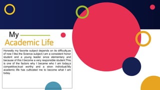 My
Honestly my favorite subject depends on its difficulty,as
of now I like the Science subject.I am a consistent honor
student and a young leader since elementary and
because of this I become a very responsible student.This
is one of the factors why I became who I am today,a
competitive,trust worthy and a stron individual.My
academic life has cultivated me to become what I am
today.
Academic Life
 