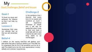 My
Goal,Challenges,Belief and lesson
To finish my study and
achieved my dreams
so that I can help my
parents.
Goal-1 In the pandemic time I
discover that every
time Im to scared and
overthink so much I
will experience
shortness of breath
and it will last for
weeks.But when I pray
to God and have a
small talk with him and
I start to be calm every
thing starts to be
normal again.
Challenge-2
Sometimes God uses
our ultimate fear so
that we will remember
him.
Lesson-3
I believe on the saying that”God will destroy your
plan,when that plan is going to destroy you”This help me
to understand that its ok to fail sometime and its ok to
wait.This belief turns me into more appreciative in every
defeats and victories I experiences.
Belief-4
 
