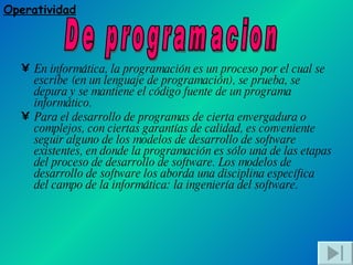 En informática, la programación es un proceso por el cual se escribe (en un lenguaje de programación), se prueba, se depura y se mantiene el código fuente de un programa informático. Para el desarrollo de programas de cierta envergadura o complejos, con ciertas garantías de calidad, es conveniente seguir alguno de los modelos de desarrollo de software existentes, en donde la programación es sólo una de las etapas del proceso de desarrollo de software. Los modelos de desarrollo de software los aborda una disciplina específica del campo de la informática: la ingeniería del software. Operatividad De programacion 