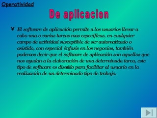 El software de aplicación permite a los usuarios llevar a cabo una o varias tareas mas especificas, en cualquier campo de actividad susceptible de ser automatizado o asistido, con especial énfasis en los negocios, también podemos decir que el software de aplicación son aquellos que nos ayudan a la elaboración de una determinada tarea, este tipo de software es diseñado para facilitar al usuario en la realización de un determinado tipo de trabajo.   De aplicacion Operatividad 
