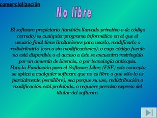 comercialización No libre El software propietario (también llamado privativo o de código cerrado) es cualquier programa informático en el que el usuario final tiene limitaciones para usarlo, modificarlo o redistribuirlo (con o sin modificaciones), o cuyo código fuente no está disponible o el acceso a éste se encuentra restringido por un acuerdo de licencia, o por tecnología anticopia. Para la Fundación para el Software Libre (FSF) este concepto se aplica a cualquier software que no es libre o que sólo lo es parcialmente (semilibre), sea porque su uso, redistribución o modificación está prohibida, o requiere permiso expreso del titular del software. 