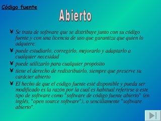 Se trata de software que se distribuye junto con su código fuente.y con una licencia de uso que garantiza que quien lo adquiere: puede estudiarlo, corregirlo, mejorarlo y adaptarlo a cualquier necesidad  puede utilizarlo para cualquier propósito  tiene el derecho de redistribuirlo, siempre que preserve su carácter abierto  El hecho de que el código fuente esté disponible y pueda ser modificado es la razón por la cual es habitual referirse a este tipo de software como "software de código fuente abierto" (en inglés, "open source software"), o sencillamente "software abierto". Código fuente Abierto 