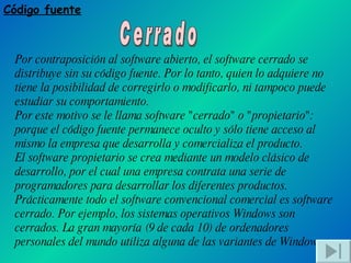 Código fuente Cerrado Por contraposición al software abierto, el software cerrado se distribuye sin su código fuente. Por lo tanto, quien lo adquiere no tiene la posibilidad de corregirlo o modificarlo, ni tampoco puede estudiar su comportamiento. Por este motivo se le llama software "cerrado" o "propietario": porque el código fuente permanece oculto y sólo tiene acceso al mismo la empresa que desarrolla y comercializa el producto. El software propietario se crea mediante un modelo clásico de desarrollo, por el cual una empresa contrata una serie de programadores para desarrollar los diferentes productos. Prácticamente todo el software convencional comercial es software cerrado. Por ejemplo, los sistemas operativos Windows son cerrados. La gran mayoría (9 de cada 10) de ordenadores personales del mundo utiliza alguna de las variantes de Windows. 