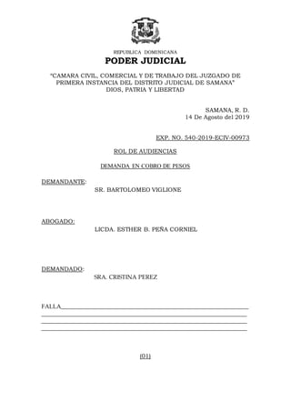 REPUBLICA DOMINICANA
PODER JUDICIAL
“CAMARA CIVIL, COMERCIAL Y DE TRABAJO DEL JUZGADO DE
PRIMERA INSTANCIA DEL DISTRITO JUDICIAL DE SAMANA”
DIOS, PATRIA Y LIBERTAD
SAMANA, R. D.
14 De Agosto del 2019
EXP. NO. 540-2019-ECIV-00973
ROL DE AUDIENCIAS
DEMANDA EN COBRO DE PESOS
DEMANDANTE:
SR. BARTOLOMEO VIGLIONE
ABOGADO:
LICDA. ESTHER B. PEÑA CORNIEL
DEMANDADO:
SRA. CRISTINA PEREZ
FALLA________________________________________________________________
______________________________________________________________________
______________________________________________________________________
______________________________________________________________________
(01)
 