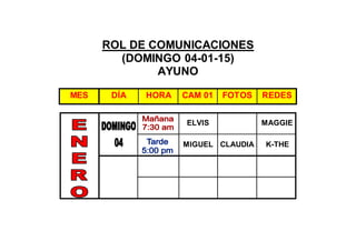 ROL DE COMUNICACIONES
(DOMINGO 04-01-15)
AYUNO
ELVIS MAGGIE
MIGUEL CLAUDIA K-THE
MES DÍA HORA CAM 01 FOTOS REDES
 