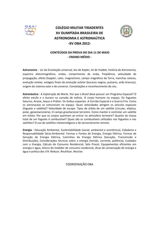 COLÉGIO MILITAR TIRADENTES
                           XV OLIMPÍADA BRASILEIRA DE
                          ASTRONOMIA E ASTRONAÚTICA
                                  -XV OBA 2012-

                       CONTEÚDOS DA PROVA DO DIA 11 DE MAIO
                                - ENSINO MÉDIO -



Astronomia : Lei da Gravitação universal, leis de Kepler, lei de Hubble, história da Astronomia,
espectro eletromagnético, ondas, comprimento de onda, freqüência, velocidade de
propagação, efeito Doppler, calor, magnetismo, campo magnético da Terra, manchas solares,
evolução estelar, estágios finais da evolução estelar (buracos negros, pulsares, anãs brancas),
origem do sistema solar e do universo. Constelações e reconhecimento do céu.

Astronáutica : A Exploração de Marte. Por que o Brasil deve possuir um Programa Espacial? O
efeito estufa e o buraco na camada de ozônio. O corpo humano no espaço. Os foguetes
Saturno, Ariane, Soyuz e Próton. Os ônibus espaciais. A Corrida Espacial e a Guerra Fria. Como
os astronautas se comunicam no espaço. Quais velocidades atingem os veículos espaciais
(foguete e satélite)? Velocidade de escape. Tipos de órbita de um satélite (circular, elíptica,
polar, geoestacionária). O campo gravitacional terrestre. Como manter e controlar um satélite
em órbita. Por que os corpos queimam ao entrar na atmosfera terrestre? Quanto da massa
total de um foguete é combustível? Quais são os combustíveis utilizados nos foguetes e nos
satélites? O uso de satélites meteorológicos e de sensoriamento remoto.

Energia : Educação Ambiental, Sustentabilidade (social, ambiental e econômica), Cidadania e
Responsabilidade Sócio-Ambiental. Formas e Fontes de Energia, Energia Elétrica, Formas de
Geração de Energia Elétrica, Caminhos da Energia Elétrica (Geração, Transmissão e
Distribuição), Considerações técnicas sobre a energia (tensão, corrente, potência), Cuidados
com a Energia, Cálculo do Consumo Residencial, Selo Procel, Equipamentos eficientes em
energia e água, leitura do medidor de consumo residencial, dicas de conservação de energia e
água e prática dos 3 R: Reduzir, Reutilizar, Reciclar.



                                    COORDENAÇÃO OBA
 
