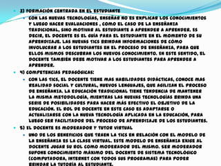  3) Formación centrada en el estudiante
 Con las nuevas tecnologías, enseñar no es explicar los conocimientos
y luego hacer evaluaciones , como el caso de la enseñanza
tradicional, sino motivar al estudiante a aprender a aprender. Es
decir, el docente es el guía para el estudiante en el momento de su
aprendizaje. Las nuevas Tics brindan informaciones de cómo
involucrar a los estudiantes en el proceso de enseñanza, para que
ellos mismos descubran los nuevos conocimiento. En este sentido, el
docente también debe motivar a los estudiantes para aprender a
aprender.
 4) Competencias pedagógicas:
 Con las Tics, el docente tiene mas habilidades didácticas, conoce mas
realidad social y cultural, nuevos lenguajes, que agilizan el proceso
de enseñanza. La educación tradicional tiene tendencia de mantener
la misma metodología, mientras las nuevas tecnologías brinda una
serie de posibilidades para hacer más efectivo el objetivo de la
educación. El rol de docente en este caso es adaptarse o
actualizarse con la nueva tecnología aplicada en la educación, para
luego ser facilitador del proceso de aprendizaje de los estudiantes.
 5) El docente es moderador y tutor virtual
 Uno de los beneficios que traen la Tics en relación con el modelo de
la enseñanza es la clase virtual. Este modelo de enseñanza exige al
docente jugar su rol como moderador del mismo. Ser moderador
supone conocimiento máximo del docente de sistema tecnológico
(computadora, internet con todos sus programas) para poder
 