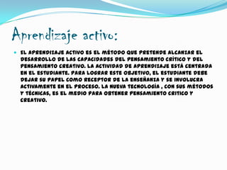 Aprendizaje activo:
 El aprendizaje activo es el método que pretende alcanzar el
desarrollo de las capacidades del pensamiento crítico y del
pensamiento creativo. La actividad de aprendizaje está centrada
en el estudiante. Para lograr este objetivo, el estudiante debe
dejar su papel como receptor de la enseñanza y se involucra
activamente en el proceso. La nueva tecnología , con sus métodos
y técnicas, es el medio para obtener pensamiento critico y
creativo.
 