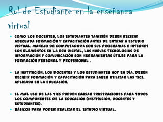 Rol de Estudiante en la enseñanza
virtual
 Como los docentes, los estudiantes también deben recibir
adecuada formación y capacitación antes de entrar a estudio
virtual. Manejo de computadora con sus programas e internet
son elementos En la era digital, las nuevas tecnologías de
información y comunicación son herramientas útiles para la
formación personal y profesional .
 La institución, los docentes y los estudiantes hoy en día, deben
recibir formación y capacitación para saber utilizar las Tics,
aplicada en la educación.
 El mal uso de las Tics pueden causar frustraciones para todos
los componentes de la educación (institución, docentes y
estudiantes).
 Básicos para poder realizar el estudio virtual.
 