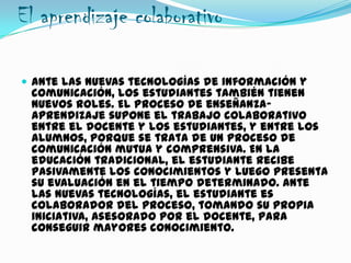 El aprendizaje colaborativo
 Ante las nuevas tecnologías de información y
comunicación, los estudiantes también tienen
nuevos roles. El proceso de enseñanza-
aprendizaje supone el trabajo colaborativo
entre el docente y los estudiantes, y entre los
alumnos, porque se trata de un proceso de
comunicación mutua y comprensiva. En la
educación tradicional, el estudiante recibe
pasivamente los conocimientos y luego presenta
su evaluación en el tiempo determinado. Ante
las nuevas tecnologías, el estudiante es
colaborador del proceso, tomando su propia
iniciativa, asesorado por el docente, para
conseguir mayores conocimiento.
 
