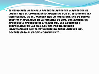  El estudiante aprende a aprender Aprender a aprender es
lograr que el conocimiento adquirido por el estudiante sea
significativo, de tal manera que lo pueda utilizar de forma
efectiva y aplicarlo en la practica de vida. Una manera de
aprender a aprender es a través del uso adecuado y
responsable de las Tics. Las Tics podría brindar
informaciones que el estudiante no puede obtener del
docente para su propio conocimiento.
 