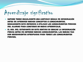 Aprendizaje significativo
 Supone tener inicialmente una cantidad básica de información
antes de aprender nuevos conceptos o conocimientos.
Básicamente está referido a utilizar los conocimientos previos
del alumno para construir un nuevo aprendizaje.
 El rol del estudiante en este sentido es buscar la información
previa antes de obtener nuevos conocimientos. Las nuevas Tics
son herramientas apropiadas para tener los conocimientos
previos.
 