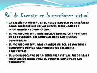 Rol de Docente en la enseñanza virtual
 La enseñanza virtual es el nuevo modelo de enseñanza
como consecuencia de las nuevas tecnologías de
información y comunicación.
 El modelo virtual trae muchos beneficios y ventajas
en la educación, sin embargo tiene también sus
desventajas.
 El modelo virtual trae cambios de rol de docente y
estudiante dentro del proceso de enseñanza-
aprendizaje.
 El uso inadecuado de la enseñanza virtual puede traer
frustración tanto para el docente como para los
estudiantes.
 
