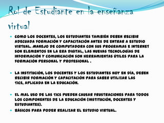 Rol de Estudiante en la enseñanza
virtual
 Como los docentes, los estudiantes también deben recibir
adecuada formación y capacitación antes de entrar a estudio
virtual. Manejo de computadora con sus programas e internet
son elementos En la era digital, las nuevas tecnologías de
información y comunicación son herramientas útiles para la
formación personal y profesional .
 La institución, los docentes y los estudiantes hoy en día, deben
recibir formación y capacitación para saber utilizar las
Tics, aplicada en la educación.
 El mal uso de las Tics pueden causar frustraciones para todos
los componentes de la educación (institución, docentes y
estudiantes).
 Básicos para poder realizar el estudio virtual.
 