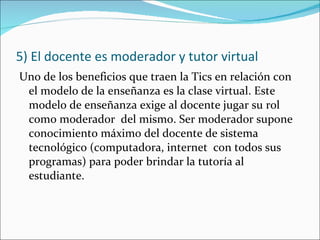 5) El docente es moderador y tutor virtual <ul><li>Uno de los beneficios que traen la Tics en relación con el modelo de la...