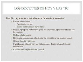 LOS DOCENTES DE HOY Y LAS TIC
Función: Ayudar a los estudiantes a “aprender a aprender”
• Prepara las clases
• Planifica los cursos
• Diseña estrategias de aprendizaje
• Busca y prepara materiales para los alumnos, aprovecha todos los
lenguajes.
• Motiva al alumnado
• Docencia centrada en el estudiante, considerando la diversidad.
• Ofrece tutoría y ejemplo
• Investiga en el aula con los estudiantes, desarrollo profesional
continuado
• Colabora en la gestión del centro
 