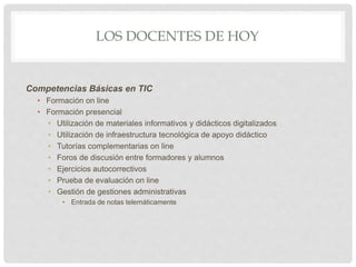 LOS DOCENTES DE HOY
Competencias Básicas en TIC
• Formación on line
• Formación presencial
• Utilización de materiales informativos y didácticos digitalizados
• Utilización de infraestructura tecnológica de apoyo didáctico
• Tutorías complementarias on line
• Foros de discusión entre formadores y alumnos
• Ejercicios autocorrectivos
• Prueba de evaluación on line
• Gestión de gestiones administrativas
• Entrada de notas telemáticamente
 