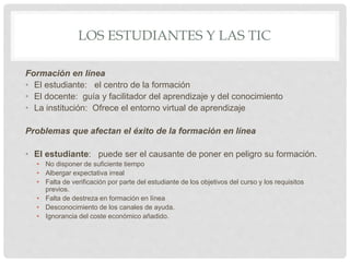 LOS ESTUDIANTES Y LAS TIC
Formación en línea
• El estudiante: el centro de la formación
• El docente: guía y facilitador del aprendizaje y del conocimiento
• La institución: Ofrece el entorno virtual de aprendizaje
Problemas que afectan el éxito de la formación en línea
• El estudiante: puede ser el causante de poner en peligro su formación.
• No disponer de suficiente tiempo
• Albergar expectativa irreal
• Falta de verificación por parte del estudiante de los objetivos del curso y los requisitos
previos.
• Falta de destreza en formación en línea
• Desconocimiento de los canales de ayuda.
• Ignorancia del coste económico añadido.
 