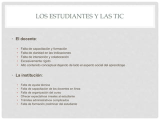 LOS ESTUDIANTES Y LAS TIC
• El docente:
• Falta de capacitación y formación
• Falta de claridad en las indicaciones
• Falta de interacción y colaboración
• Excesivamente rígido
• Alto contenido conceptual dejando de lado el aspecto social del aprendizaje
• La institución:
• Falta de ayuda técnica
• Falta de capacitación de los docentes en línea
• Falta de organización del curso
• Ofrecer expectativas irreales al estudiante
• Trámites administrativos complicados
• Falta de formación preliminar del estudiante
 