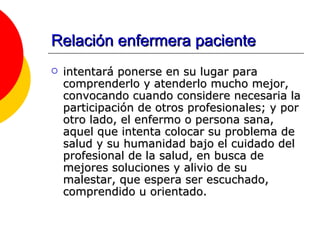 Relación enfermera paciente intentará ponerse en su lugar para comprenderlo y atenderlo mucho mejor, convocando cuando considere necesaria la participación de otros profesionales; y por otro lado, el enfermo o persona sana, aquel que intenta colocar su problema de salud y su humanidad bajo el cuidado del profesional de la salud, en busca de mejores soluciones y alivio de su malestar, que espera ser escuchado, comprendido u orientado.   