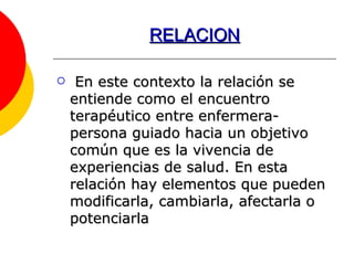 RELACION En este contexto la relación se entiende como el encuentro terapéutico entre enfermera-persona guiado hacia un objetivo común que es la vivencia de experiencias de salud. En esta relación hay elementos que pueden modificarla, cambiarla, afectarla o potenciarla 