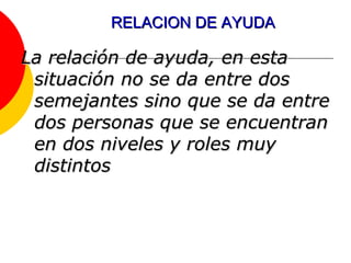 RELACION DE AYUDA La relación de ayuda, en esta situación no se da entre dos semejantes sino que se da entre dos personas que se encuentran en dos niveles y roles muy distintos 