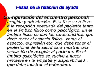 Fases de la relación de ayuda Configuración del encuentro personal:  acogida y orientación. Esta fase se refiere a la recepción adecuada del paciente tanto en el ámbito físico como psicológico. En el ámbito físico se dan las características que debe tener el espacio físico,  como el aspecto, expresión etc. que debe tener el profesional de la salud para mostrar una sensación de acogida al paciente. En el ámbito psicológico se vuelve a hacer hincapié en la empatía y disponibilidad . que debe mostrar el enfermero.  
