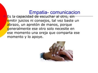 Empatia- comunicacion Es la capacidad de escuchar al otro, sin emitir juicios ni consejos, tal vez baste un abrazo, un apretón de manos, porque generalmente ese otro solo necesite en ese momento una oreja que comparta ese momento y lo apoye.  