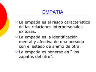 EMPATIA La empatía es el rasgo característico de las relaciones interpersonales exitosas.  La empatia es la identificación mental y afectiva de una persona con el estado de animo de otra. La empatia es ponerse en “ los zapatos del otro”. 