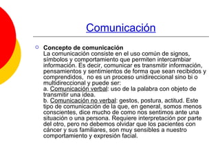 Comunicación Concepto de comunicación La comunicación consiste en el uso común de signos, símbolos y comportamiento que permiten intercambiar información. Es decir, comunicar es transmitir información, pensamientos y sentimientos de forma que sean recibidos y comprendidos,  no es un proceso unidireccional sino bi o multidireccional y puede ser: a.  Comunicación verbal : uso de la palabra con objeto de transmitir una idea. b.  Comunicación no verbal : gestos, postura, actitud. Este tipo de comunicación de la que, en general, somos menos conscientes, dice mucho de como nos sentimos ante una situación o una persona. Requiere interpretación por parte del otro, pero no debemos olvidar que los pacientes con cáncer y sus familiares, son muy sensibles a nuestro comportamiento y expresión facial.  