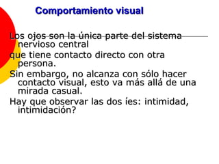 Comportamiento visual Los ojos son la única parte del sistema nervioso central que tiene contacto directo con otra persona.  Sin embargo, no alcanza con sólo hacer contacto visual, esto va más allá de una mirada casual. Hay que observar las dos íes: intimidad, intimidación? 