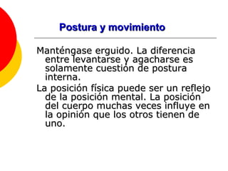 Postura y movimiento Manténgase erguido. La diferencia entre levantarse y agacharse es solamente cuestión de postura interna.  La posición física puede ser un reflejo de la posición mental. La posición del cuerpo muchas veces influye en la opinión que los otros tienen de uno.  