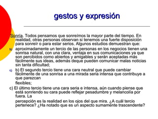 gestos y expresión Sonría . Todos pensamos que sonreímos la mayor parte del tiempo. En realidad, otras personas observan si tenemos una fuerte disposición para sonreír o para estar serios. Algunos estudios demuestran que: aproximadamente un tercio de las personas en los negocios tienen una sonrisa natural, con una clara, ventaja en sus comunicaciones ya que son percibidos como abiertos y amigables y serán aceptadas más fácilmente sus ideas, además deque pueden comunicar malas noticias sin tanta dificultad; b) El segundo tercio tiene una cara neutral que puede cambiar fácilmente de una sonrisa a una mirada seria intensa que contribuye a que parezcan flexibles;  c) El último tercio tiene una cara seria e intensa, aún cuando piense que está sonriendo su cara puede reflejar pesadumbre y melancolía por fuera. La percepción es la realidad en los ojos del que mira. ¿A cuál tercio pertenece? ¿Ha notado que es un aspecto sumamente trascendente? 
