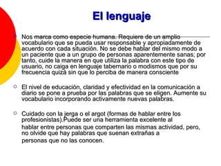 El lenguaje Nos marca como especie humana. Requiere de un amplio vocabulario que se pueda usar responsable y apropiadamente de acuerdo con cada situación. No se debe hablar del mismo modo a un paciente que a un grupo de personas aparentemente sanas; por tanto, cuide la manera en que utiliza la palabra con este tipo de usuario, no caiga en lenguaje tabernario o modismos que por su frecuencia quizá sin que lo perciba de manera consciente  El nivel de educación, claridad y efectividad en la comunicación a diario se pone a prueba por las palabras que se eligen. Aumente su vocabulario incorporando activamente nuevas palabras.  Cuidado con la jerga o el argot (formas de hablar entre los profesionistas).Puede ser una herramienta excelente al hablar entre personas que comparten las mismas actividad, pero, no olvide que hay palabras que suenan extrañas a personas que no las conocen. 