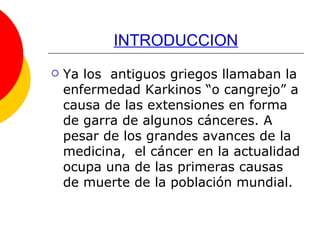 INTRODUCCION Ya los  antiguos griegos llamaban la enfermedad Karkinos “o cangrejo” a causa de las extensiones en forma de garra de algunos cánceres. A pesar de los grandes avances de la medicina,  el cáncer en la actualidad ocupa una de las primeras causas de muerte de la población mundial.  
