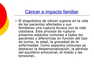 Cáncer e impacto familiar El diagnóstico de cáncer supone en la vida de los pacientes afectados y sus familiares una ruptura brusca con la vida cotidiana. Este proceso de ruptura presenta aspectos comunes a todos los pacientes y diferencias en función del tipo de tumor, la edad, la gravedad de la enfermedad. Como aspectos comunes se destacan la despersonalización, la pérdida del equilibrio emocional, el miedo y las tensiones . 