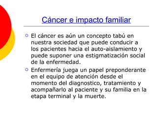 Cáncer e impacto familiar El cáncer es aún un concepto tabú en nuestra sociedad que puede conducir a los pacientes hacia el auto-aislamiento y puede suponer una estigmatización social de la enfermedad.  Enfermería juega un papel preponderante en el equipo de atención desde el momento del diagnostico, tratamiento y acompañarlo al paciente y su familia en la etapa terminal y la muerte. 
