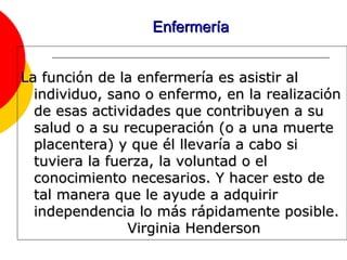 Enfermería La función de la enfermería es asistir al individuo, sano o enfermo, en la realización de esas actividades que contribuyen a su salud o a su recuperación (o a una muerte placentera) y que él llevaría a cabo si tuviera la fuerza, la voluntad o el conocimiento necesarios. Y hacer esto de tal manera que le ayude a adquirir independencia lo más rápidamente posible.   Virginia Henderson 