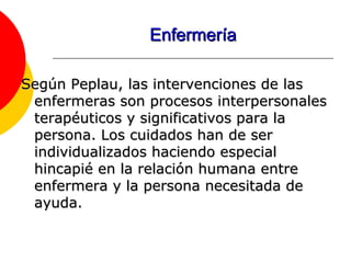 Enfermería Según Peplau, las intervenciones de las enfermeras son procesos interpersonales terapéuticos y significativos para la persona. Los cuidados han de ser individualizados haciendo especial hincapié en la relación humana entre enfermera y la persona necesitada de ayuda.  